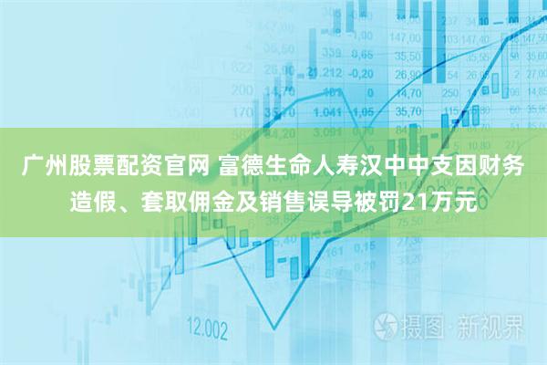 广州股票配资官网 富德生命人寿汉中中支因财务造假、套取佣金及销售误导被罚21万元