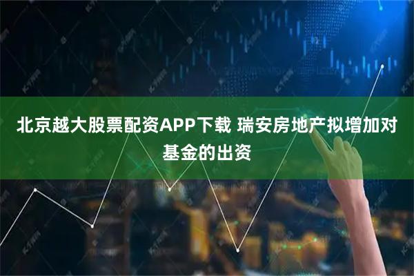 北京越大股票配资APP下载 瑞安房地产拟增加对基金的出资