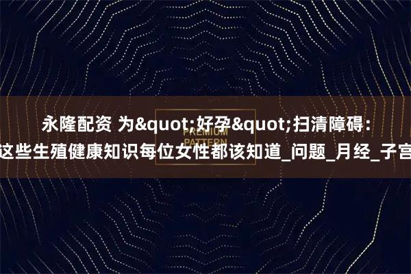 永隆配资 为"好孕"扫清障碍：这些生殖健康知识每位女性都该知道_问题_月经_子宫
