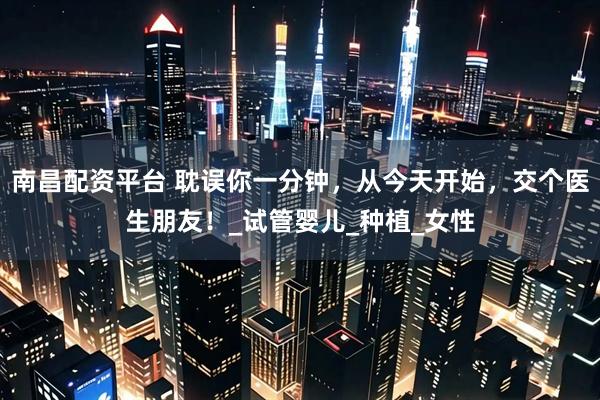 南昌配资平台 耽误你一分钟，从今天开始，交个医生朋友！_试管婴儿_种植_女性