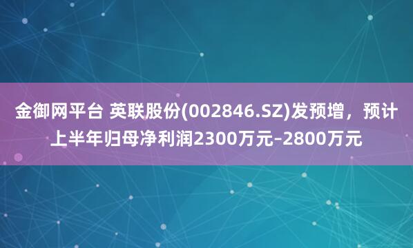 金御网平台 英联股份(002846.SZ)发预增，预计上半年归母净利润2300万元–2800万元
