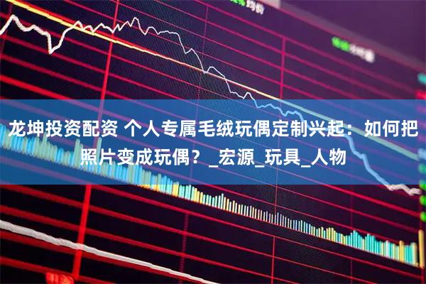 龙坤投资配资 个人专属毛绒玩偶定制兴起：如何把照片变成玩偶？_宏源_玩具_人物