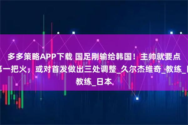 多多策略APP下载 国足刚输给韩国！主帅就要点燃第一把火，或对首发做出三处调整_久尔杰维奇_教练_日本