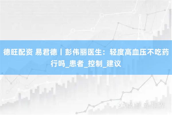 德旺配资 易君德丨彭伟丽医生：轻度高血压不吃药行吗_患者_控制_建议