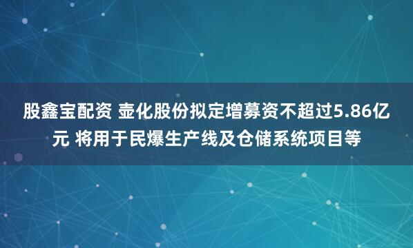 股鑫宝配资 壶化股份拟定增募资不超过5.86亿元 将用于民爆生产线及仓储系统项目等