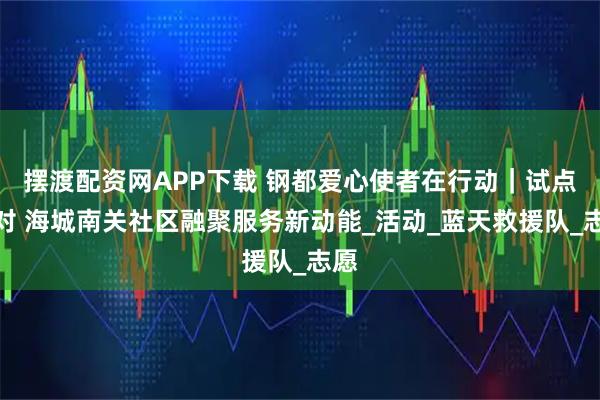 摆渡配资网APP下载 钢都爱心使者在行动｜试点结对 海城南关社区融聚服务新动能_活动_蓝天救援队_志愿