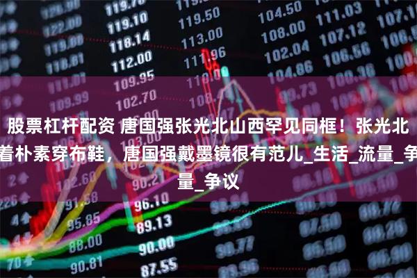 股票杠杆配资 唐国强张光北山西罕见同框！张光北身着朴素穿布鞋，唐国强戴墨镜很有范儿_生活_流量_争议