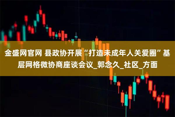 金盛网官网 县政协开展“打造未成年人关爱圈”基层网格微协商座谈会议_郭念久_社区_方面