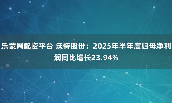 乐蒙网配资平台 沃特股份：2025年半年度归母净利润同比增长23.94%