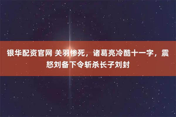 银华配资官网 关羽惨死，诸葛亮冷酷十一字，震怒刘备下令斩杀长子刘封