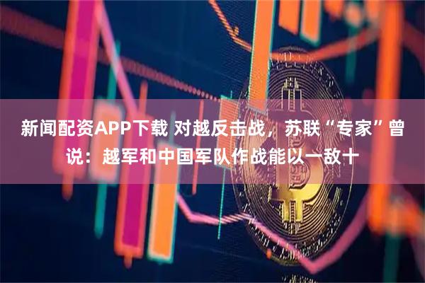 新闻配资APP下载 对越反击战，苏联“专家”曾说：越军和中国军队作战能以一敌十
