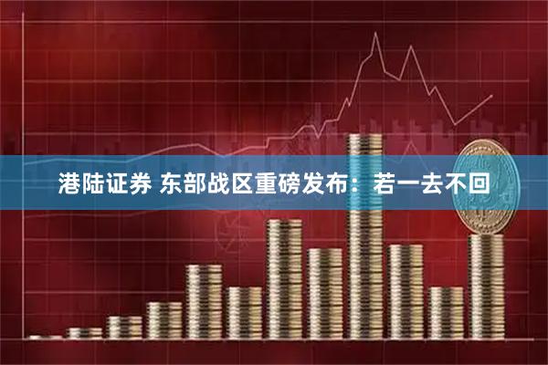 港陆证券 东部战区重磅发布：若一去不回