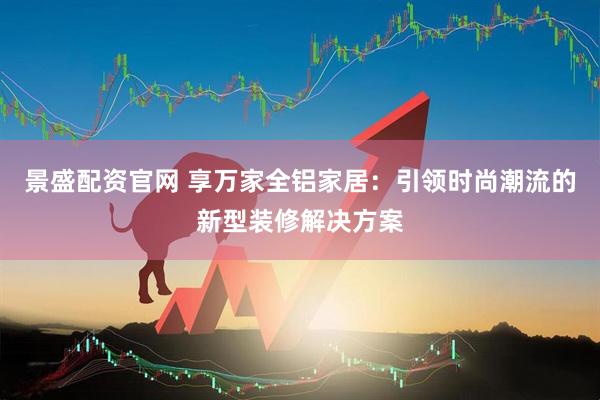 景盛配资官网 享万家全铝家居：引领时尚潮流的新型装修解决方案