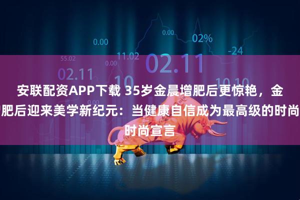 安联配资APP下载 35岁金晨增肥后更惊艳，金晨增肥后迎来美学新纪元：当健康自信成为最高级的时尚宣言
