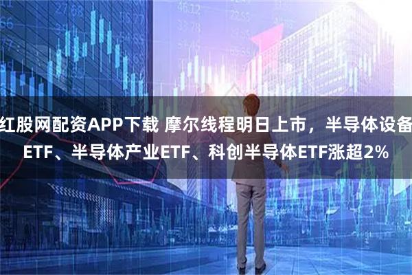 红股网配资APP下载 摩尔线程明日上市，半导体设备ETF、半导体产业ETF、科创半导体ETF涨超2%