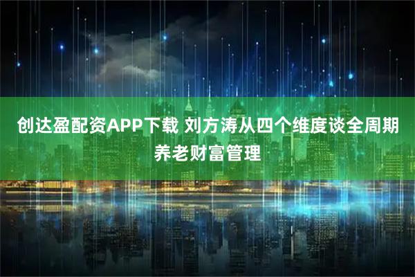 创达盈配资APP下载 刘方涛从四个维度谈全周期养老财富管理
