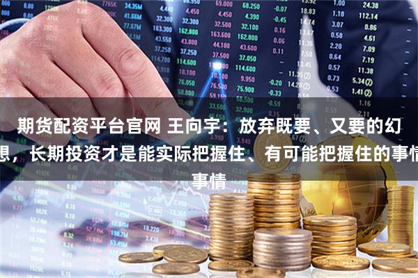 期货配资平台官网 王向宇：放弃既要、又要的幻想，长期投资才是能实际把握住、有可能把握住的事情