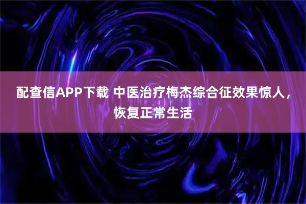 配查信APP下载 中医治疗梅杰综合征效果惊人，恢复正常生活