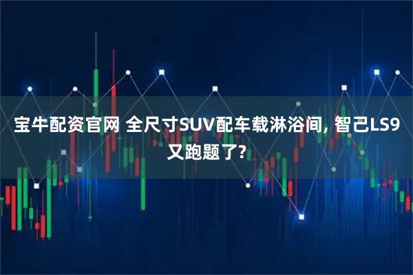 宝牛配资官网 全尺寸SUV配车载淋浴间, 智己LS9又跑题了?