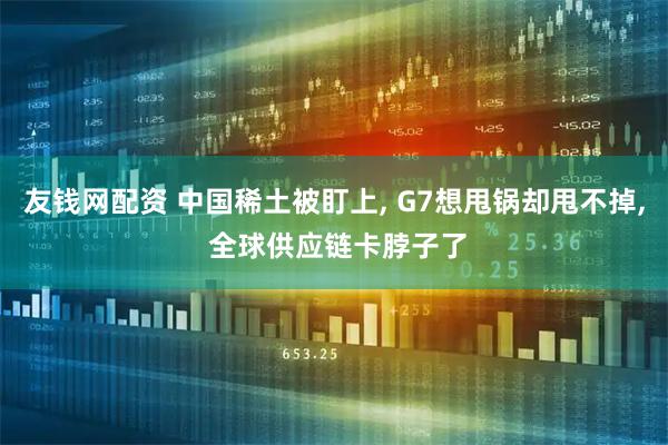 友钱网配资 中国稀土被盯上, G7想甩锅却甩不掉, 全球供应链卡脖子了