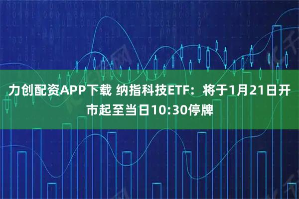 力创配资APP下载 纳指科技ETF：将于1月21日开市起至当日10:30停牌