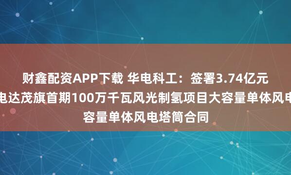 财鑫配资APP下载 华电科工：签署3.74亿元内蒙古华电达茂旗首期100万千瓦风光制氢项目大容量单体风电塔筒合同