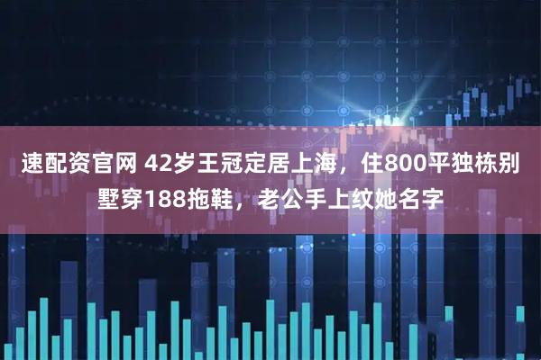速配资官网 42岁王冠定居上海，住800平独栋别墅穿188拖鞋，老公手上纹她名字