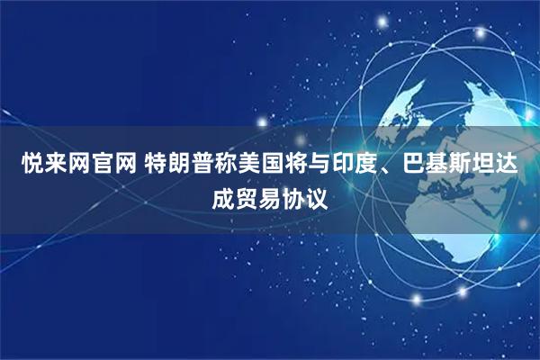 悦来网官网 特朗普称美国将与印度、巴基斯坦达成贸易协议