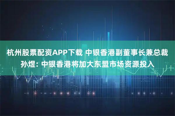杭州股票配资APP下载 中银香港副董事长兼总裁孙煜: 中银香港将加大东盟市场资源投入