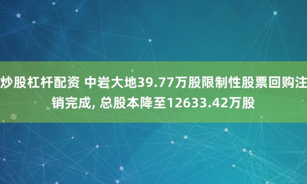 炒股杠杆配资 中岩大地39.77万股限制性股票回购注销完成, 总股本降至12633.42万股