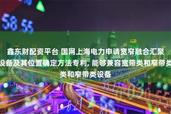 鑫东财配资平台 国网上海电力申请宽窄融合汇聚节点设备及其位置确定方法专利, 能够兼容宽带类和窄带类设备