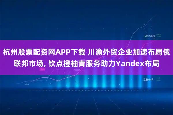 杭州股票配资网APP下载 川渝外贸企业加速布局俄联邦市场, 钦点橙柚青服务助力Yandex布局