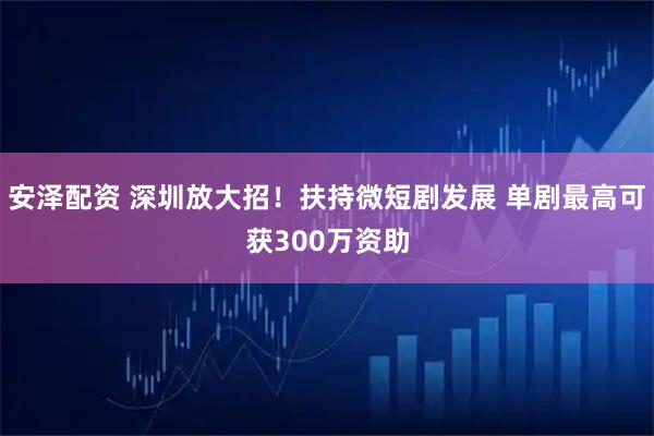 安泽配资 深圳放大招！扶持微短剧发展 单剧最高可获300万资助