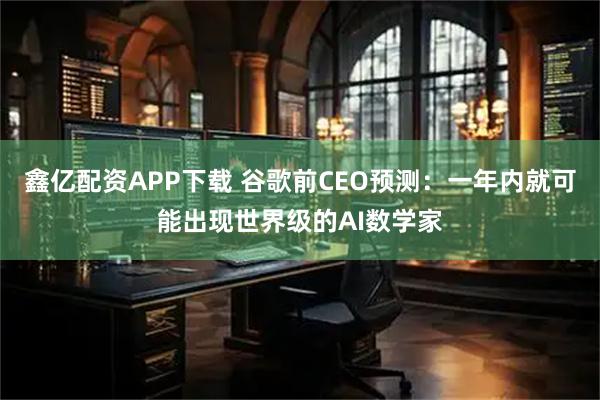 鑫亿配资APP下载 谷歌前CEO预测：一年内就可能出现世界级的AI数学家