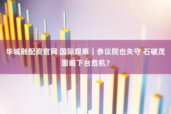 华城融配资官网 国际观察｜参议院也失守 石破茂面临下台危机？