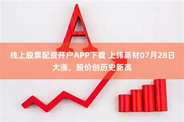 线上股票配资开户APP下载 上纬新材07月28日大涨，股价创历史新高