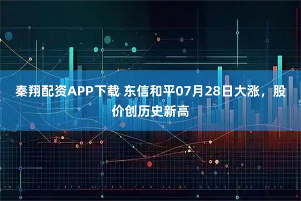 秦翔配资APP下载 东信和平07月28日大涨，股价创历史新高