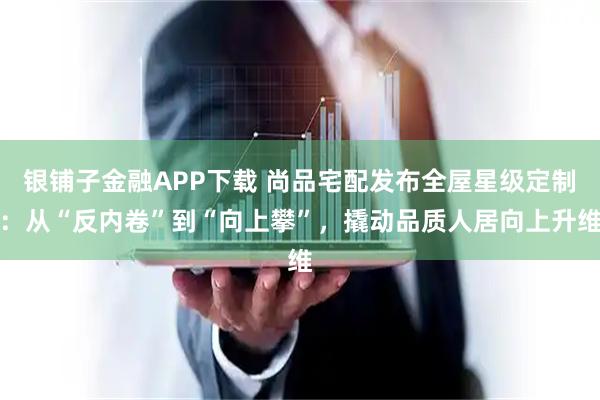 银铺子金融APP下载 尚品宅配发布全屋星级定制：从“反内卷”到“向上攀”，撬动品质人居向上升维