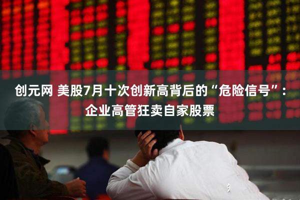 创元网 美股7月十次创新高背后的“危险信号”：企业高管狂卖自家股票