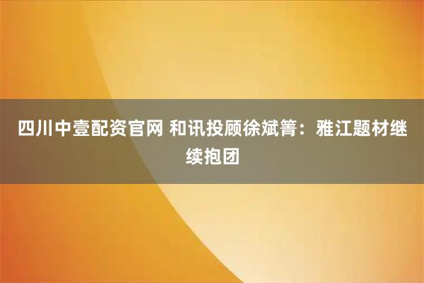 四川中壹配资官网 和讯投顾徐斌箐：雅江题材继续抱团