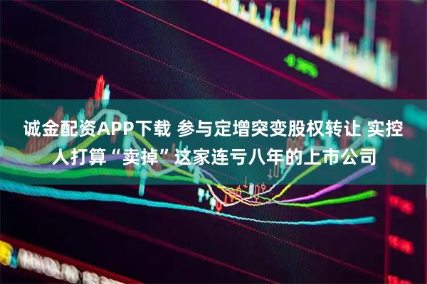 诚金配资APP下载 参与定增突变股权转让 实控人打算“卖掉”这家连亏八年的上市公司