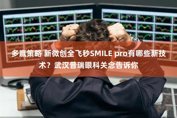 多赢策略 新微创全飞秒SMILE pro有哪些新技术？武汉普瑞眼科关念告诉你
