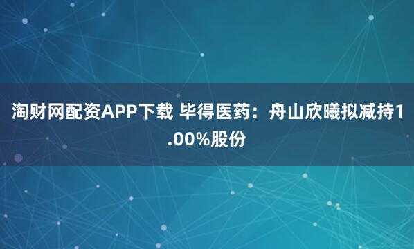 淘财网配资APP下载 毕得医药：舟山欣曦拟减持1.00%股份