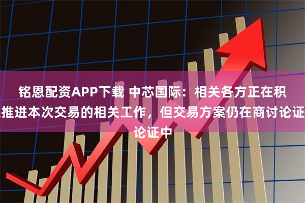 铭恩配资APP下载 中芯国际：相关各方正在积极推进本次交易的相关工作，但交易方案仍在商讨论证中