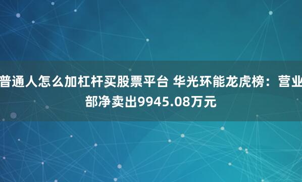 普通人怎么加杠杆买股票平台 华光环能龙虎榜：营业部净卖出9945.08万元